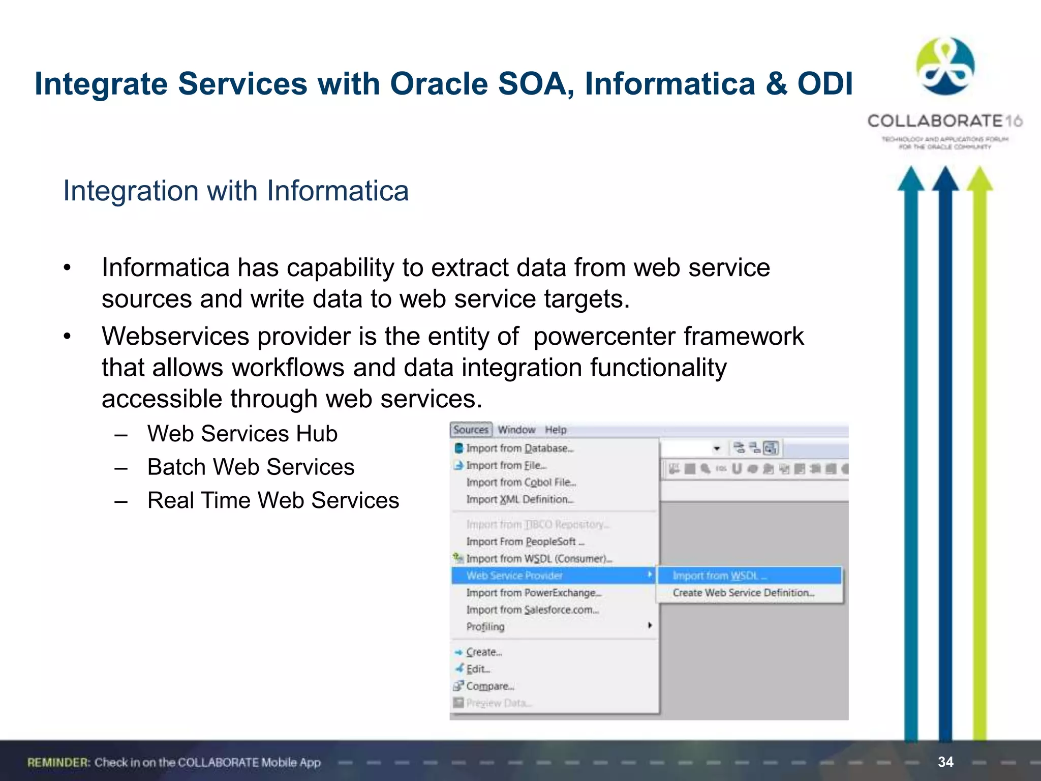 Integration with Informatica
• Informatica has capability to extract data from web service
sources and write data to web service targets.
• Webservices provider is the entity of powercenter framework
that allows workflows and data integration functionality
accessible through web services.
– Web Services Hub
– Batch Web Services
– Real Time Web Services
34
Integrate Services with Oracle SOA, Informatica & ODI
 