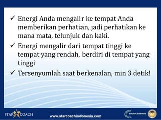  Energi Anda mengalir ke tempat Anda
memberikan perhatian, jadi perhatikan ke
mana mata, telunjuk dan kaki.
 Energi mengalir dari tempat tinggi ke
tempat yang rendah, berdiri di tempat yang
tinggi
 Tersenyumlah saat berkenalan, min 3 detik!
 