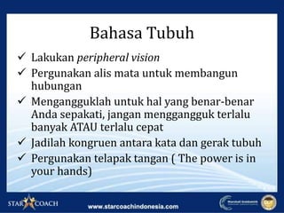  Lakukan peripheral vision
 Pergunakan alis mata untuk membangun
hubungan
 Mengangguklah untuk hal yang benar-benar
Anda sepakati, jangan menggangguk terlalu
banyak ATAU terlalu cepat
 Jadilah kongruen antara kata dan gerak tubuh
 Pergunakan telapak tangan ( The power is in
your hands)
Bahasa Tubuh
 