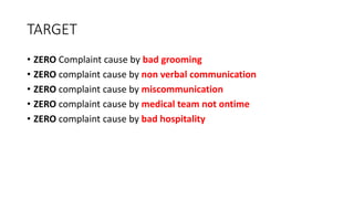 TARGET
• ZERO Complaint cause by bad grooming
• ZERO complaint cause by non verbal communication
• ZERO complaint cause by miscommunication
• ZERO complaint cause by medical team not ontime
• ZERO complaint cause by bad hospitality
 