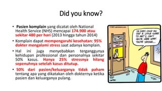 Did you know?
• Pasien komplain yang dicatat oleh National
Health Service (NHS) mencapai 174.900 atau
sekitar 480 per hari (2013 hingga tahun 2014)
• Komplain dapat mempengaruhi kesehatan: 95%
dokter mengalami stress saat adanya komplain.
• Hal ini juga menyebabkan terganggunya
kehidupan professional dan personalnya sekitar
50% kasus. Hanya 25% stressnya hilang
sepenuhnya setelah kasus ditutup.
• 50% dari pasien/keluarganya tidak paham
tentang apa yang dikatakan oleh dokternya ketika
pasien dan keluarganya pulang.
 