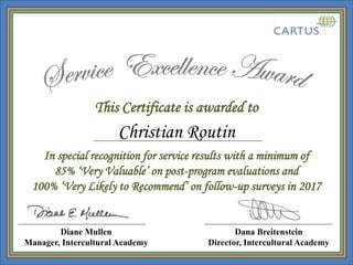 This Certificate is awarded to
Dana Breitenstein
Director, Intercultural Academy
In special recognition for service results with a minimum of
85% ‘Very Valuable’ on post-program evaluations and
100% ‘Very Likely to Recommend’ on follow-up surveys in 2017
Diane Mullen
Manager, Intercultural Academy
Christian Routin
 