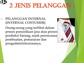 2 JENIS PELANGGAN :
1. PELANGGAN INTERNAL
(INTERNAL COSTUMER)
Orang-orang yang terlibat dalam
proses penyediaan jasa atau proses
produksi barang, sejak perencanaan,
pembuatan, pemasaran dan
pengadministrasiannya.
 