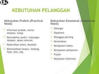KEBUTUHAN PELANGGAN
Kebutuhan Praktis (Practical
Need)
 Informasi produk, nomor
telepon, harga
 Kemudahan parkir, hubungan
telepon, akses internet
 Kebersihan toilet, Mushola
 Ketersediaan brosur, katalog,
flyer, bon, slip
Kebutuhan Emosional (Emotional
Need)
 Dihargai
 Dipahami
 Dianggap penting
 Keramahan
 Ketepatan waktu
 Kecepatan pelayanan
 Pujian
 Kejelasan informasi
 