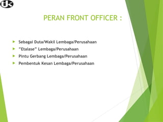 PERAN FRONT OFFICER :
 Sebagai Duta/Wakil Lembaga/Perusahaan
 ”Etalase” Lembaga/Perusahaan
 Pintu Gerbang Lembaga/Perusahaan
 Pembentuk Kesan Lembaga/Perusahaan
 