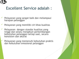 Excellent Service adalah :
 Pelayanan yang sangat baik dan melampaui
harapan pelanggan
 Pelayanan yang memiliki ciri khas kualitas
 Pelayanan dengan standar kualitas yang
tinggi dan selalu mengikuti perkembangan
kebutuhan pelanggan setiap saat, secara
konsisten dan akurat
 Pelayanan yang memenuhi kebutuhan praktis
dan kebutuhan emosional pelanggan
 