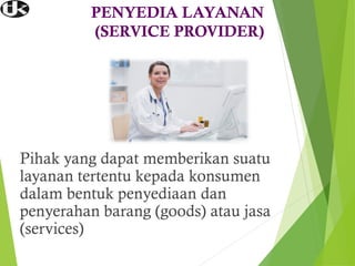 PENYEDIA LAYANAN
(SERVICE PROVIDER)
Pihak yang dapat memberikan suatu
layanan tertentu kepada konsumen
dalam bentuk penyediaan dan
penyerahan barang (goods) atau jasa
(services)
 