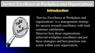 ‘Service Excellence at Workplace and
organizations’ is a management strategy
for success towards excellence with total
customer satisfaction.
Discover how these organizations
achieved workplace excellence and put
these strategies and best practices into
action within your organization.
Introduction
Service Excellence at Workplace and Organizations
 