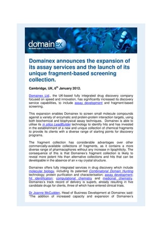 Domainex announces the expansion of
its assay services and the launch of its
unique fragment-based screening
collection.
Cambridge, UK, 6th January 2012.

Domainex Ltd., the UK-based fully integrated drug discovery company
focused on speed and innovation, has significantly increased its discovery
service capabilities, to include assay development and fragment-based
screening.

This expansion enables Domainex to screen small molecule compounds
against a variety of enzymatic and protein-protein interaction targets, using
both biochemical and biophysical assay techniques. Domainex is able to
utilise its in silico LeadBuilder technology to identify hits and has invested
in the establishment of a new and unique collection of chemical fragments
to provide its clients with a diverse range of starting points for discovery
programs.

The fragment collection has considerable advantages over other
commercially-available collections of fragments, as it contains a more
diverse range of pharmacophores without any increase in lipophilicity. The
consequence of this is that Domainex’s fragment collection is likely to
reveal more potent hits than alternative collections and hits that can be
developable in the absence of an x-ray crystal structure.

Domainex offers fully integrated services in drug discovery which include
molecular biology, including its patented Combinatorial Domain Hunting
technology; protein purification and characterisation; assay development;
hit identification; computational chemistry and medicinal chemistry.
Domainex’s track record of delivery is superb, already resulting in five
candidate drugs for clients, three of which have entered clinical trials.

Dr Joanne McCudden, Head of Business Development at Domainex said:
“The addition of increased capacity and expansion of Domainex’s
 