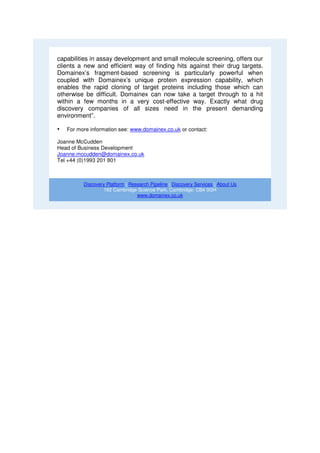 capabilities in assay development and small molecule screening, offers our
clients a new and efficient way of finding hits against their drug targets.
Domainex’s fragment-based screening is particularly powerful when
coupled with Domainex’s unique protein expression capability, which
enables the rapid cloning of target proteins including those which can
otherwise be difficult. Domainex can now take a target through to a hit
within a few months in a very cost-effective way. Exactly what drug
discovery companies of all sizes need in the present demanding
environment”.

•   For more information see: www.domainex.co.uk or contact:

Joanne McCudden
Head of Business Development
Joanne.mccudden@domainex.co.uk
Tel +44 (0)1993 201 801



          Discovery Platform | Research Pipeline | Discovery Services | About Us
                  162 Cambridge Science Park, Cambridge, CB4 0GH
                                  www.domainex.co.uk
 