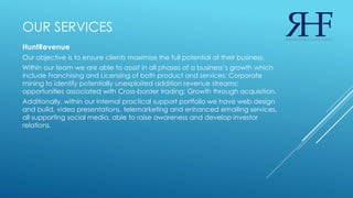 OUR SERVICES
HuntRevenue
Our objective is to ensure clients maximise the full potential of their business.
Within our team we are able to assist in all phases of a business’s growth which
include Franchising and Licensing of both product and services; Corporate
mining to identify potentially unexploited addition revenue streams;
opportunities associated with Cross-border trading; Growth through acquisition.
Additionally, within our internal practical support portfolio we have web design
and build, video presentations, telemarketing and enhanced emailing services,
all supporting social media, able to raise awareness and develop investor
relations.
 