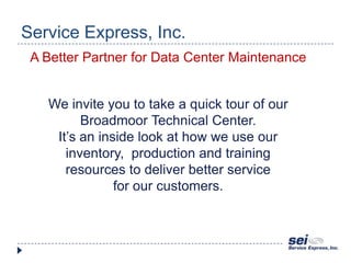 Service Express, Inc. A Better Partner for Data Center Maintenance We invite you to take a quick tour of our Broadmoor Technical Center. It’s an inside look at how we use our inventory,  production and training resources to deliver better service for our customers. 