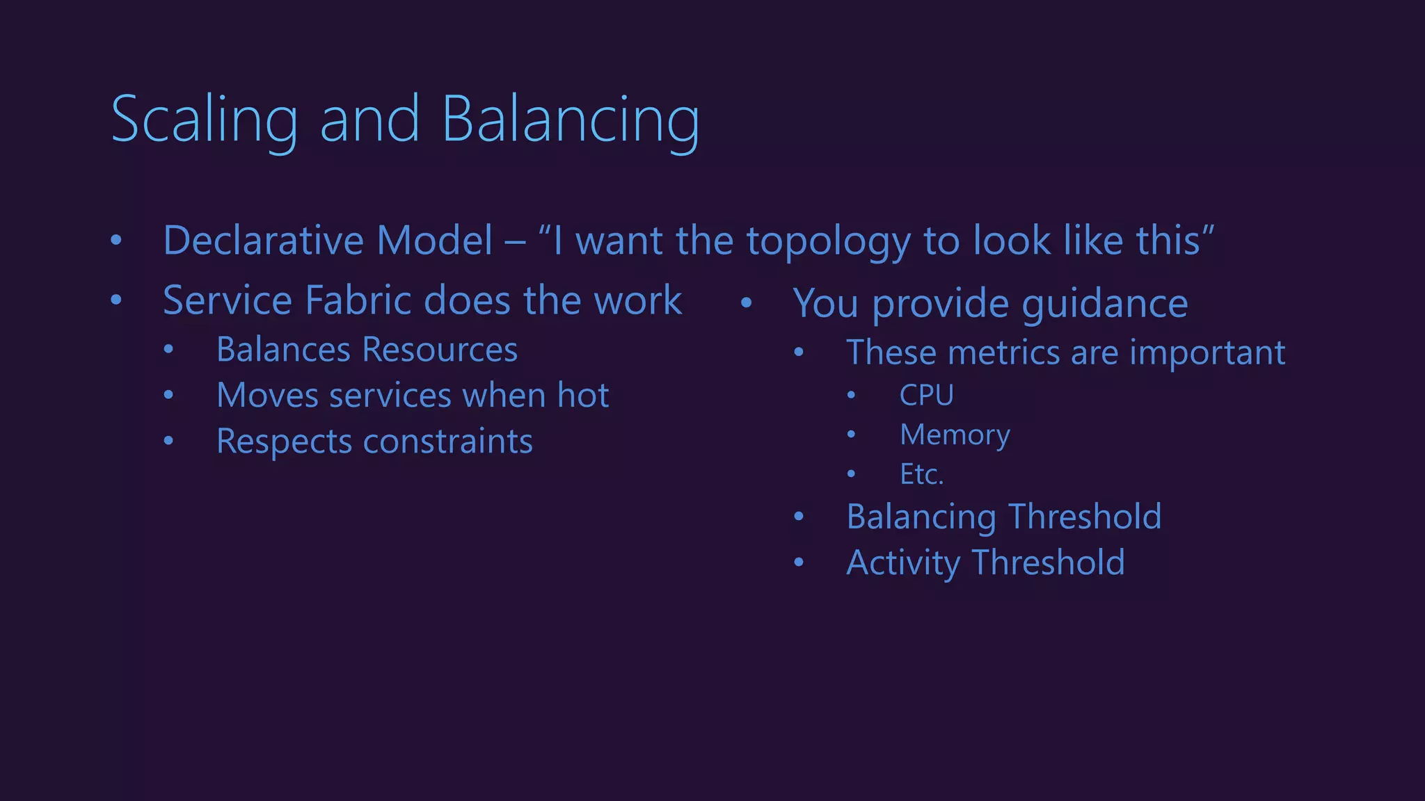 Scaling and Balancing
• Declarative Model – “I want the topology to look like this”
• Service Fabric does the work
• Balances Resources
• Moves services when hot
• Respects constraints
• You provide guidance
• These metrics are important
• CPU
• Memory
• Etc.
• Balancing Threshold
• Activity Threshold
 