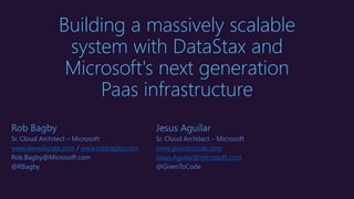 Building a massively scalable
system with DataStax and
Microsoft's next generation
Paas infrastructure
Rob Bagby
Sr. Cloud Architect – Microsoft
www.deveducate.com / www.robbagby.com
Rob.Bagby@Microsoft.com
@RBagby
Jesus Aguilar
Sr. Cloud Architect – Microsoft
www.giventocode.com
Jesus.Aguilar@microsoft.com
@GivenToCode
 