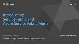 Azure
Introducing:
Service Fabric and
Azure Service Fabric Mesh
Mikkel Mork Hegnhoj
Program Manager – Azure Compute – Application Services
Tallinn – November 2018
 