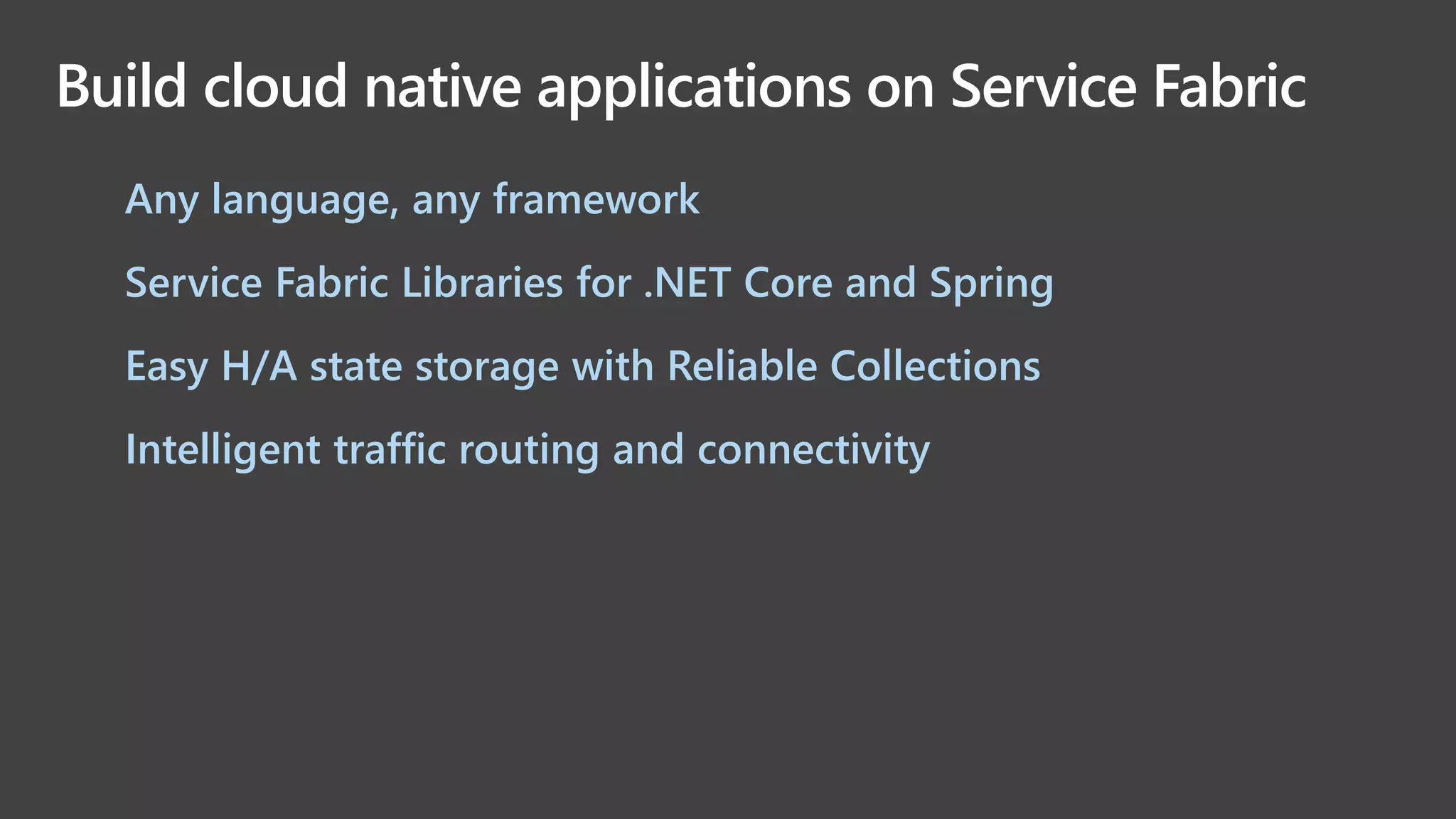 Build cloud native applications on Service Fabric
• Any language, any framework
• Service Fabric Libraries for .NET Core and Spring
• Easy H/A state storage with Reliable Collections
• Intelligent traffic routing and connectivity
 