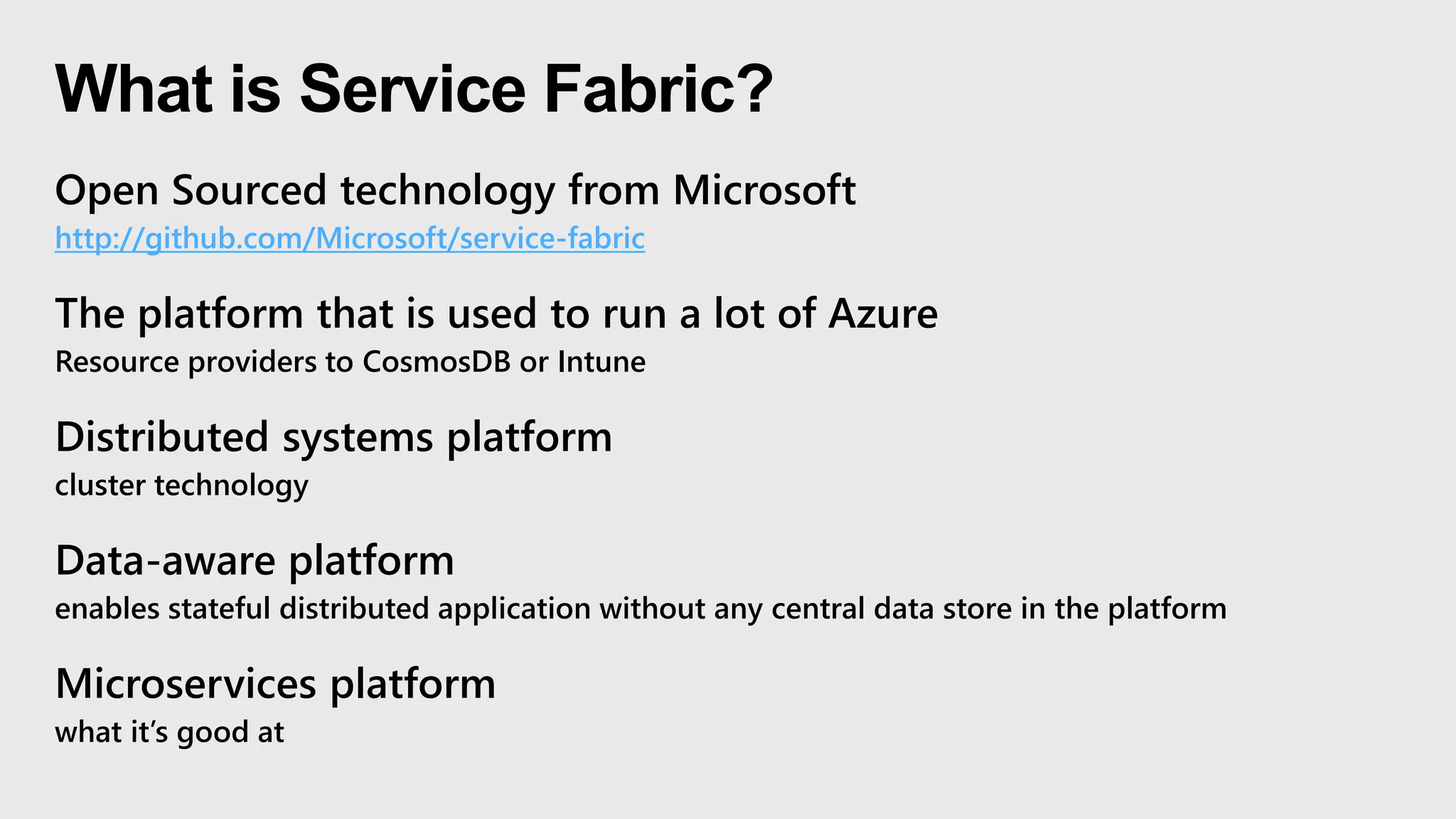 What is Service Fabric?
Open Sourced technology from Microsoft
http://github.com/Microsoft/service-fabric
The platform that is used to run a lot of Azure
Resource providers to CosmosDB or Intune
Distributed systems platform
cluster technology
Data-aware platform
enables stateful distributed application without any central data store in the platform
Microservices platform
what it’s good at
 