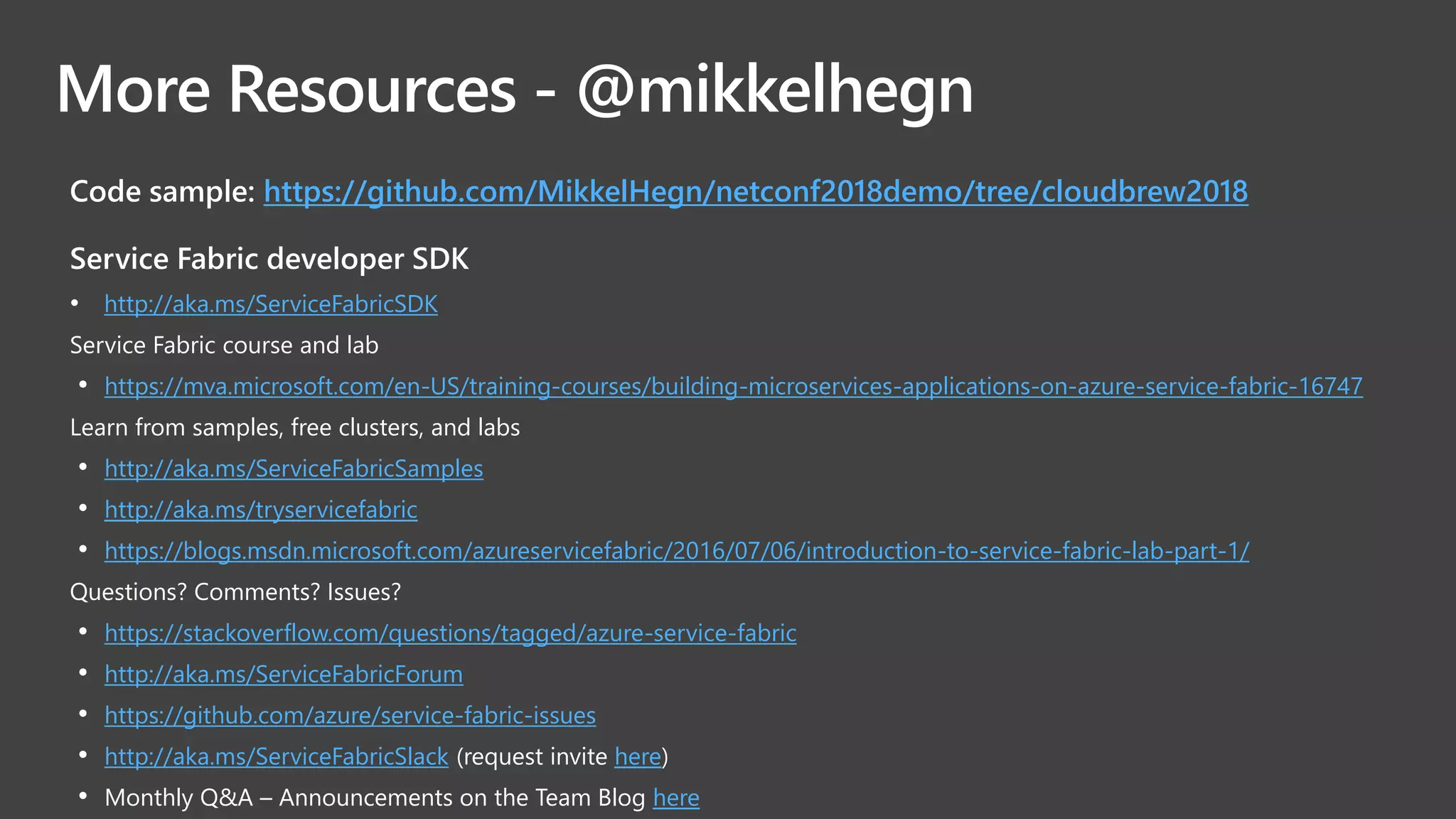 More Resources - @mikkelhegn
Code sample: https://github.com/MikkelHegn/netconf2018demo/tree/cloudbrew2018
Service Fabric developer SDK​
• http://aka.ms/ServiceFabricSDK
Service Fabric course and lab​
• https://mva.microsoft.com/en-US/training-courses/building-microservices-applications-on-azure-service-fabric-16747
Learn from samples, free clusters, and labs​
• http://aka.ms/ServiceFabricSamples
• http://aka.ms/tryservicefabric
• https://blogs.msdn.microsoft.com/azureservicefabric/2016/07/06/introduction-to-service-fabric-lab-part-1/
Questions? Comments? Issues?​
• https://stackoverflow.com/questions/tagged/azure-service-fabric
• http://aka.ms/ServiceFabricForum
• https://github.com/azure/service-fabric-issues
• http://aka.ms/ServiceFabricSlack (request invite here)​
• Monthly Q&A – Announcements on the Team Blog here
 