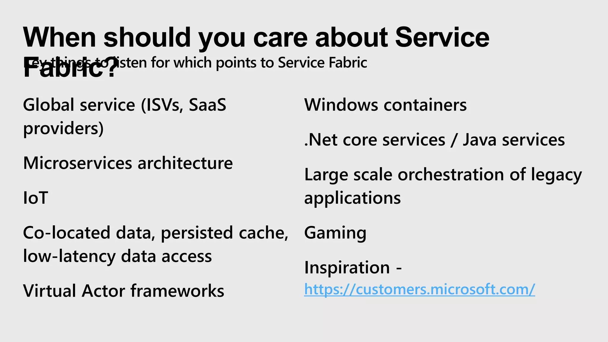 When should you care about Service
Fabric?Key things to listen for which points to Service Fabric
Global service (ISVs, SaaS
providers)
Microservices architecture
IoT
Co-located data, persisted cache,
low-latency data access
Virtual Actor frameworks
Windows containers
.Net core services / Java services
Large scale orchestration of legacy
applications
Gaming
Inspiration -
https://customers.microsoft.com/
 