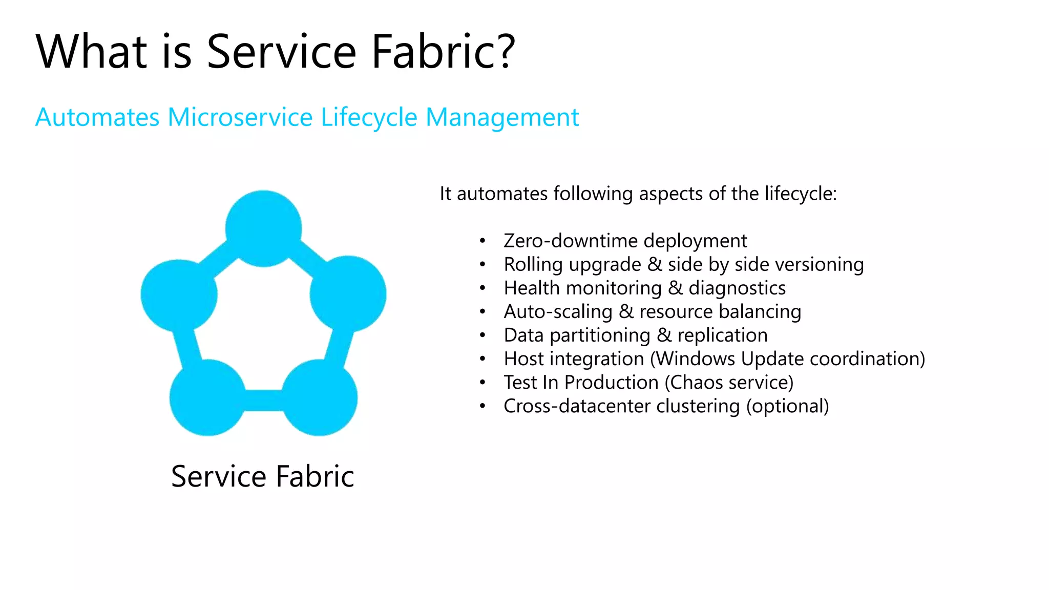 Automates Microservice Lifecycle Management
What is Service Fabric?
Service Fabric
It automates following aspects of the lifecycle:
• Zero-downtime deployment
• Rolling upgrade & side by side versioning
• Health monitoring & diagnostics
• Auto-scaling & resource balancing
• Data partitioning & replication
• Host integration (Windows Update coordination)
• Test In Production (Chaos service)
• Cross-datacenter clustering (optional)
 