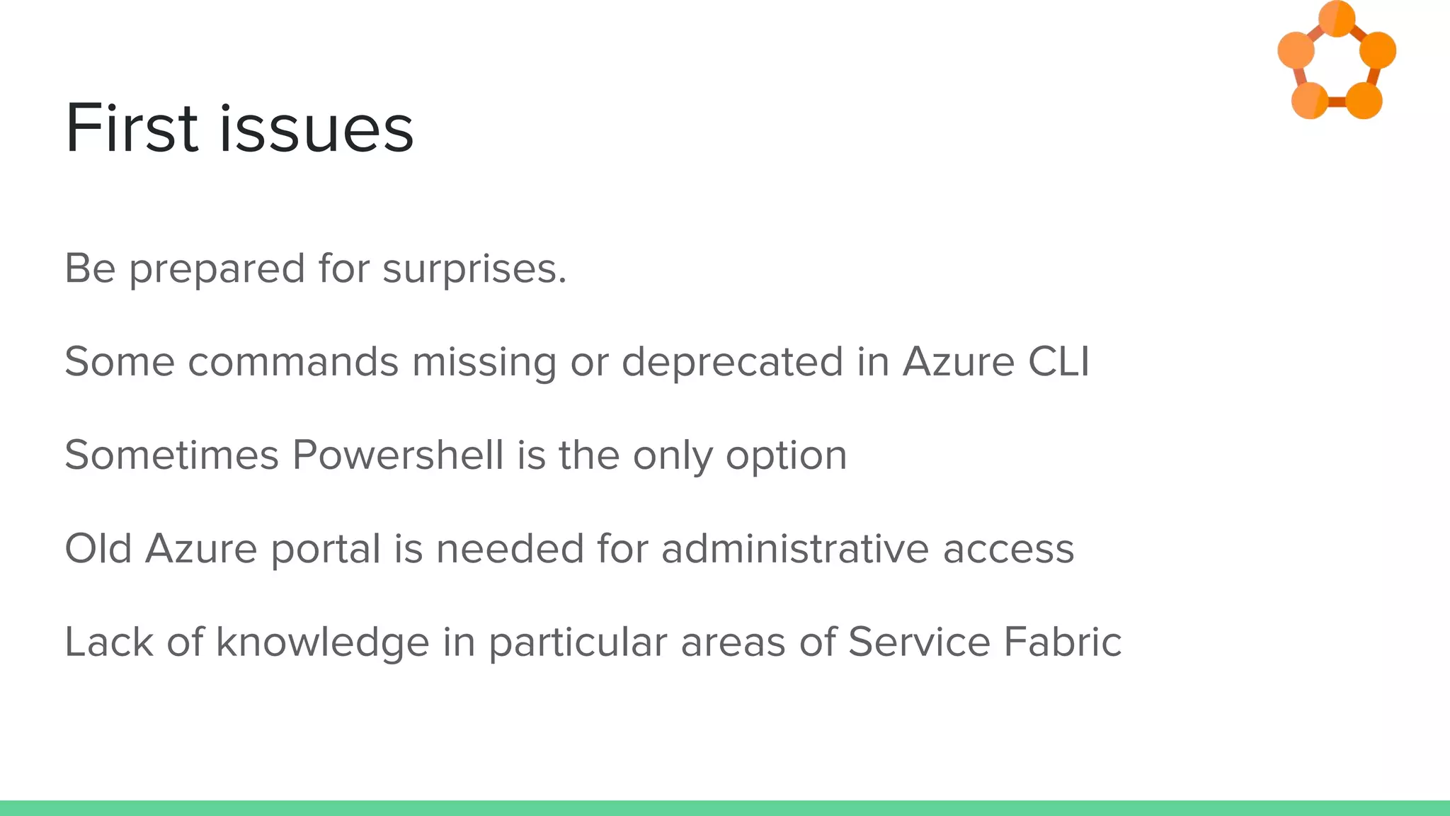 First issues
Be prepared for surprises.
Some commands missing or deprecated in Azure CLI
Sometimes Powershell is the only option
Old Azure portal is needed for administrative access
Lack of knowledge in particular areas of Service Fabric
 