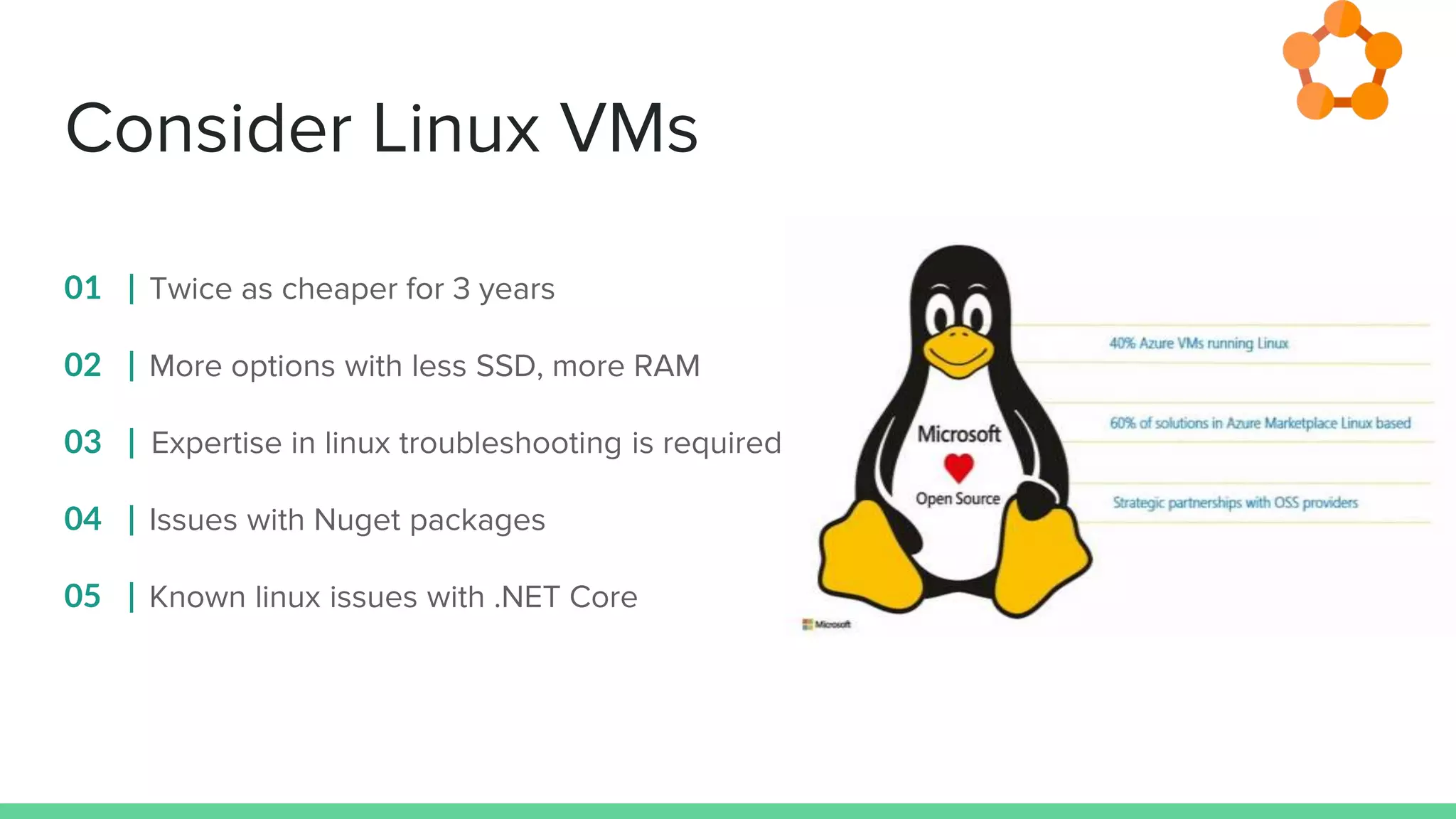 Consider Linux VMs
01 | Twice as cheaper for 3 years
02 | More options with less SSD, more RAM
03 | Expertise in linux troubleshooting is required
04 | Issues with Nuget packages
05 | Known linux issues with .NET Core
 
