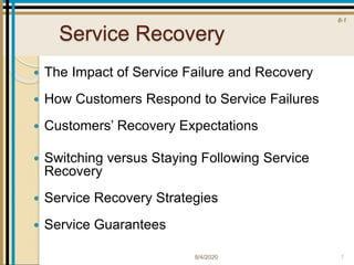 8-1
Service Recovery
 The Impact of Service Failure and Recovery
 How Customers Respond to Service Failures
 Customers’ Recovery Expectations
 Switching versus Staying Following Service
Recovery
 Service Recovery Strategies
 Service Guarantees
8/4/2020 1
 