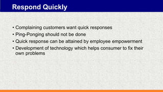 Respond Quickly
• Complaining customers want quick responses
• Ping-Ponging should not be done
• Quick response can be attained by employee empowerment
• Development of technology which helps consumer to fix their
own problems
 