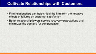 Cultivate Relationships with Customers
• Firm relationships can help shield the firm from the negative
effects of failures on customer satisfaction
• Better relationship lowers service recovery expectations and
minimizes the demand for compensation
 