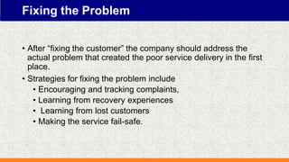 Fixing the Problem
• After “fixing the customer” the company should address the
actual problem that created the poor service delivery in the first
place.
• Strategies for fixing the problem include
• Encouraging and tracking complaints,
• Learning from recovery experiences
• Learning from lost customers
• Making the service fail-safe.
 