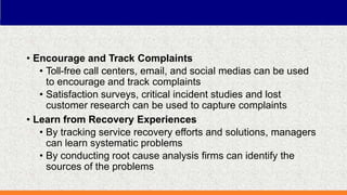 • Encourage and Track Complaints
• Toll-free call centers, email, and social medias can be used
to encourage and track complaints
• Satisfaction surveys, critical incident studies and lost
customer research can be used to capture complaints
• Learn from Recovery Experiences
• By tracking service recovery efforts and solutions, managers
can learn systematic problems
• By conducting root cause analysis firms can identify the
sources of the problems
 