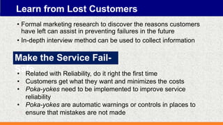 Learn from Lost Customers
• Formal marketing research to discover the reasons customers
have left can assist in preventing failures in the future
• In-depth interview method can be used to collect information
Make the Service Fail-
Safe
• Related with Reliability, do it right the first time
• Customers get what they want and minimizes the costs
• Poka-yokes need to be implemented to improve service
reliability
• Poka-yokes are automatic warnings or controls in places to
ensure that mistakes are not made
 