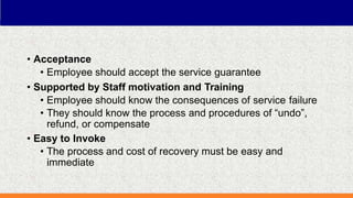 • Acceptance
• Employee should accept the service guarantee
• Supported by Staff motivation and Training
• Employee should know the consequences of service failure
• They should know the process and procedures of “undo”,
refund, or compensate
• Easy to Invoke
• The process and cost of recovery must be easy and
immediate
 