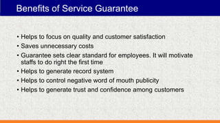 Benefits of Service Guarantee
• Helps to focus on quality and customer satisfaction
• Saves unnecessary costs
• Guarantee sets clear standard for employees. It will motivate
staffs to do right the first time
• Helps to generate record system
• Helps to control negative word of mouth publicity
• Helps to generate trust and confidence among customers
 