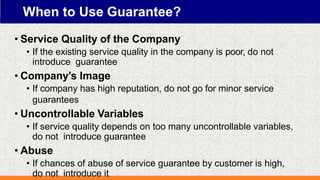 When to Use Guarantee?
• Service Quality of the Company
• If the existing service quality in the company is poor, do not
introduce guarantee
• Company’s Image
• If company has high reputation, do not go for minor service
guarantees
• Uncontrollable Variables
• If service quality depends on too many uncontrollable variables,
do not introduce guarantee
• Abuse
• If chances of abuse of service guarantee by customer is high,
do not introduce it
 