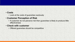 • Costs
• Look at the costs of guarantee cautiously
• Customer Perception of Risk
• If customer do not perceive risk then guarantee is likely to produce little
effectiveness
• Check with customer
• Offered guarantee should be competitive
 