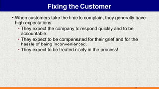 Fixing the Customer
• When customers take the time to complain, they generally have
high expectations.
• They expect the company to respond quickly and to be
accountable.
• They expect to be compensated for their grief and for the
hassle of being inconvenienced.
• They expect to be treated nicely in the process!
7-9
 
