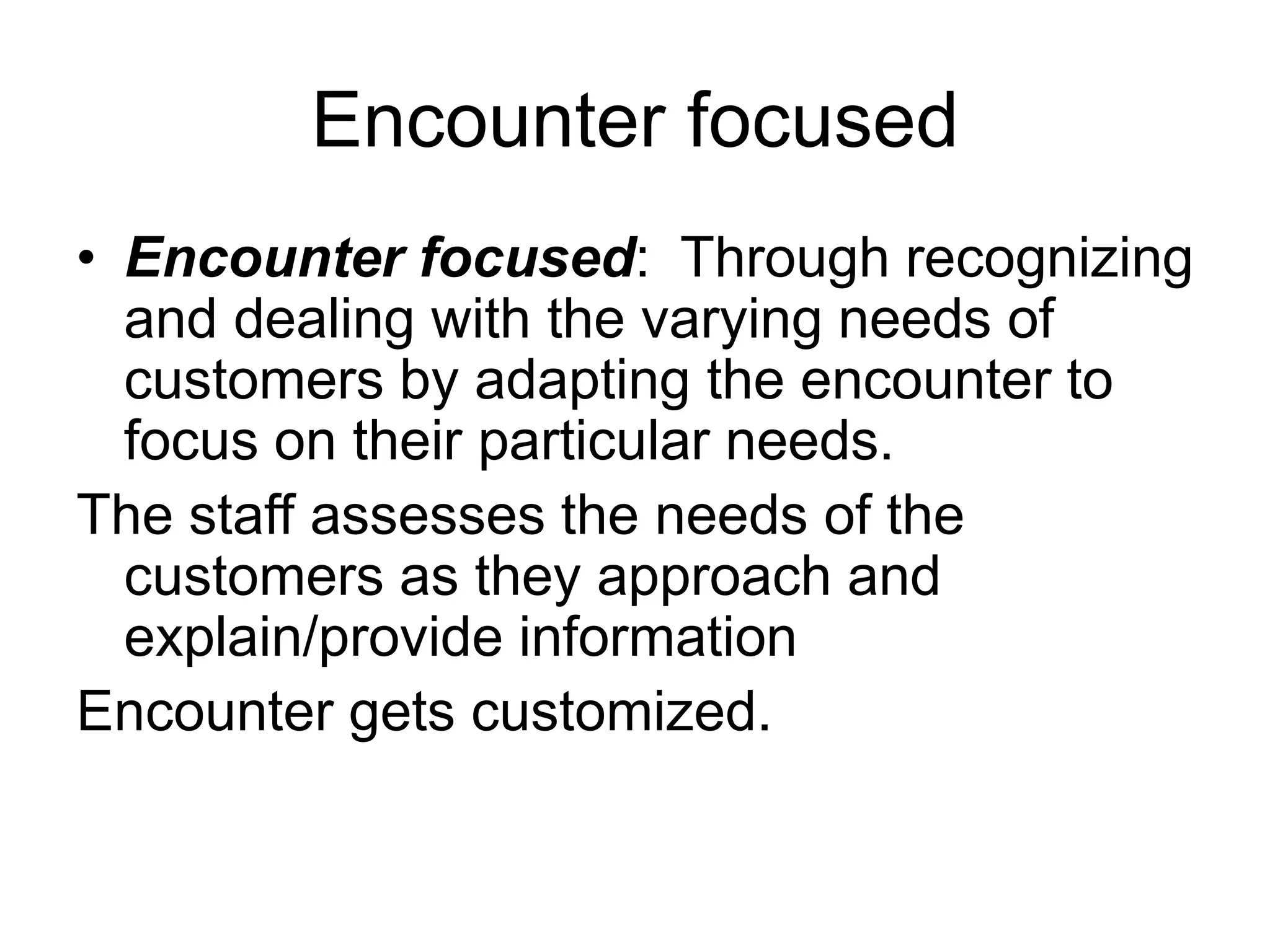 Encounter focused
• Encounter focused: Through recognizing
and dealing with the varying needs of
customers by adapting the encounter to
focus on their particular needs.
The staff assesses the needs of the
customers as they approach and
explain/provide information
Encounter gets customized.
 