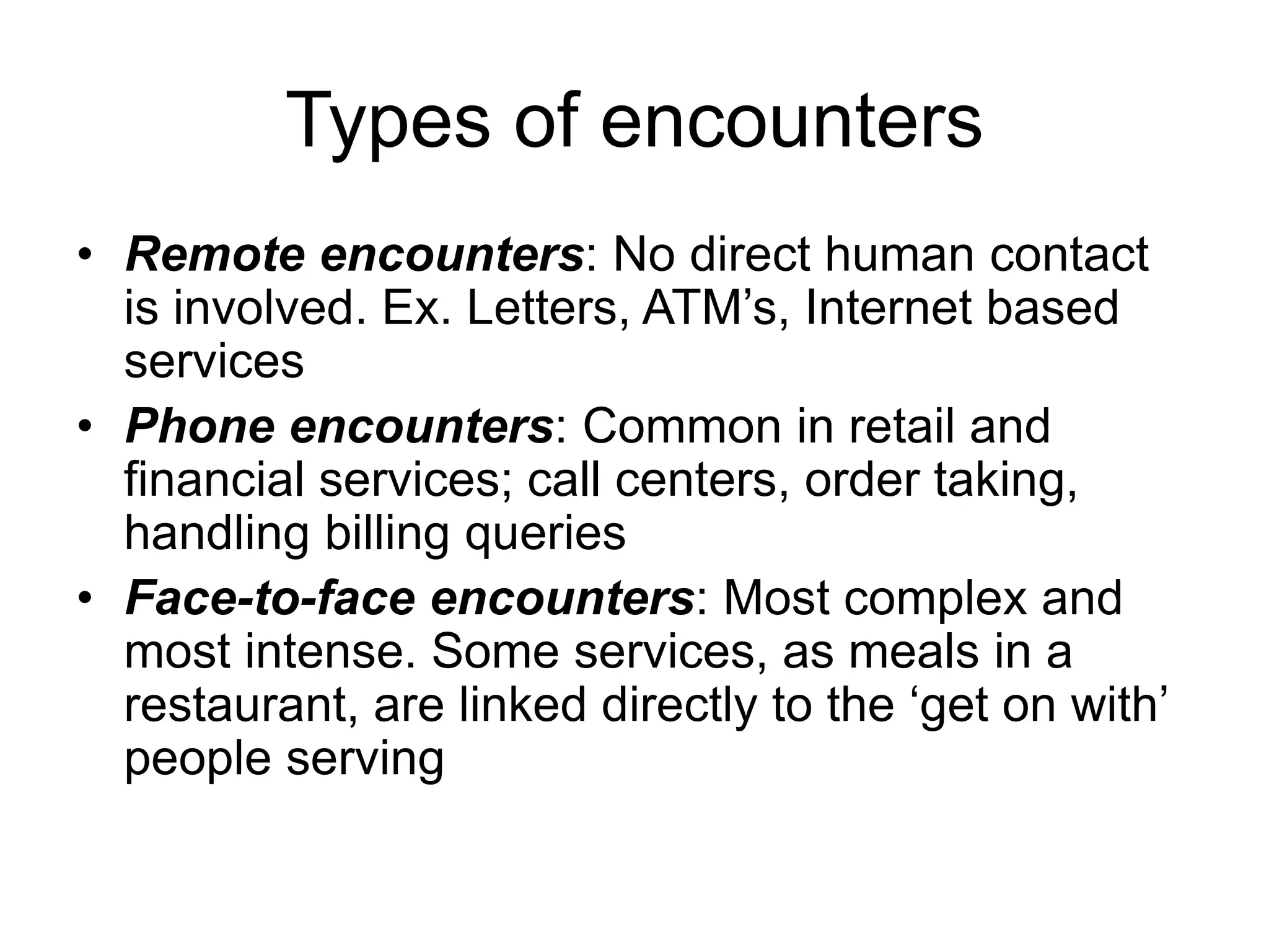Types of encounters
• Remote encounters: No direct human contact
is involved. Ex. Letters, ATM’s, Internet based
services
• Phone encounters: Common in retail and
financial services; call centers, order taking,
handling billing queries
• Face-to-face encounters: Most complex and
most intense. Some services, as meals in a
restaurant, are linked directly to the ‘get on with’
people serving
 