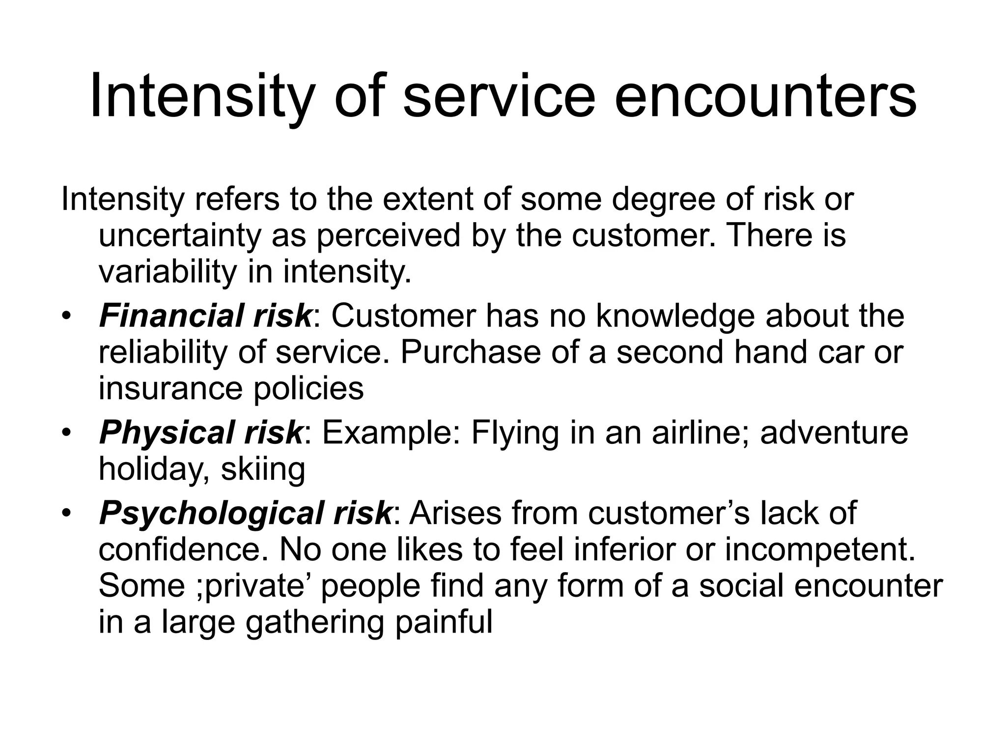 Intensity of service encounters
Intensity refers to the extent of some degree of risk or
uncertainty as perceived by the customer. There is
variability in intensity.
• Financial risk: Customer has no knowledge about the
reliability of service. Purchase of a second hand car or
insurance policies
• Physical risk: Example: Flying in an airline; adventure
holiday, skiing
• Psychological risk: Arises from customer’s lack of
confidence. No one likes to feel inferior or incompetent.
Some ;private’ people find any form of a social encounter
in a large gathering painful
 