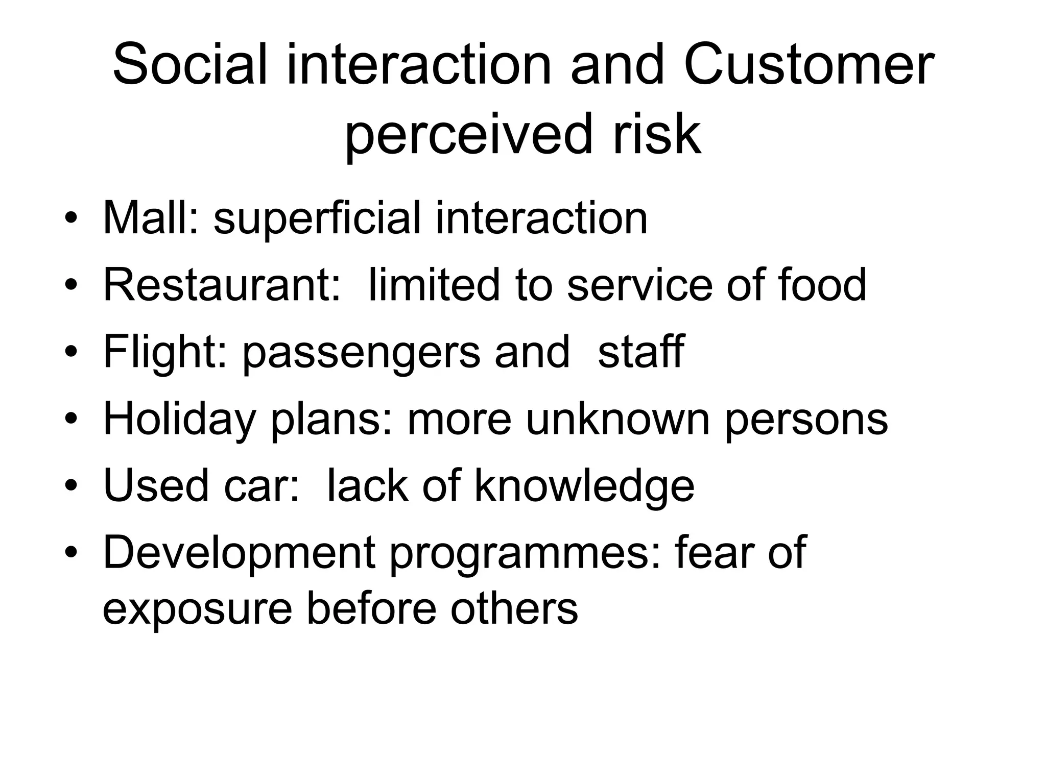 Social interaction and Customer
perceived risk
• Mall: superficial interaction
• Restaurant: limited to service of food
• Flight: passengers and staff
• Holiday plans: more unknown persons
• Used car: lack of knowledge
• Development programmes: fear of
exposure before others
 
