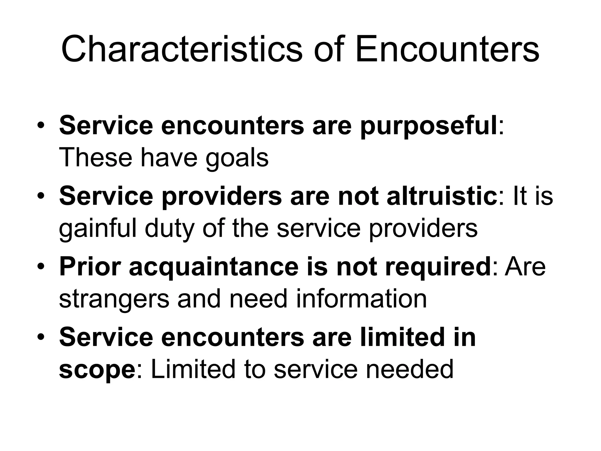 Characteristics of Encounters
• Service encounters are purposeful:
These have goals
• Service providers are not altruistic: It is
gainful duty of the service providers
• Prior acquaintance is not required: Are
strangers and need information
• Service encounters are limited in
scope: Limited to service needed
 