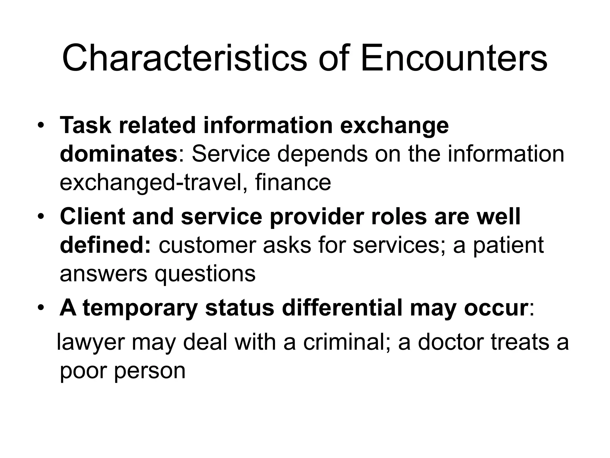 Characteristics of Encounters
• Task related information exchange
dominates: Service depends on the information
exchanged-travel, finance
• Client and service provider roles are well
defined: customer asks for services; a patient
answers questions
• A temporary status differential may occur:
lawyer may deal with a criminal; a doctor treats a
poor person
 