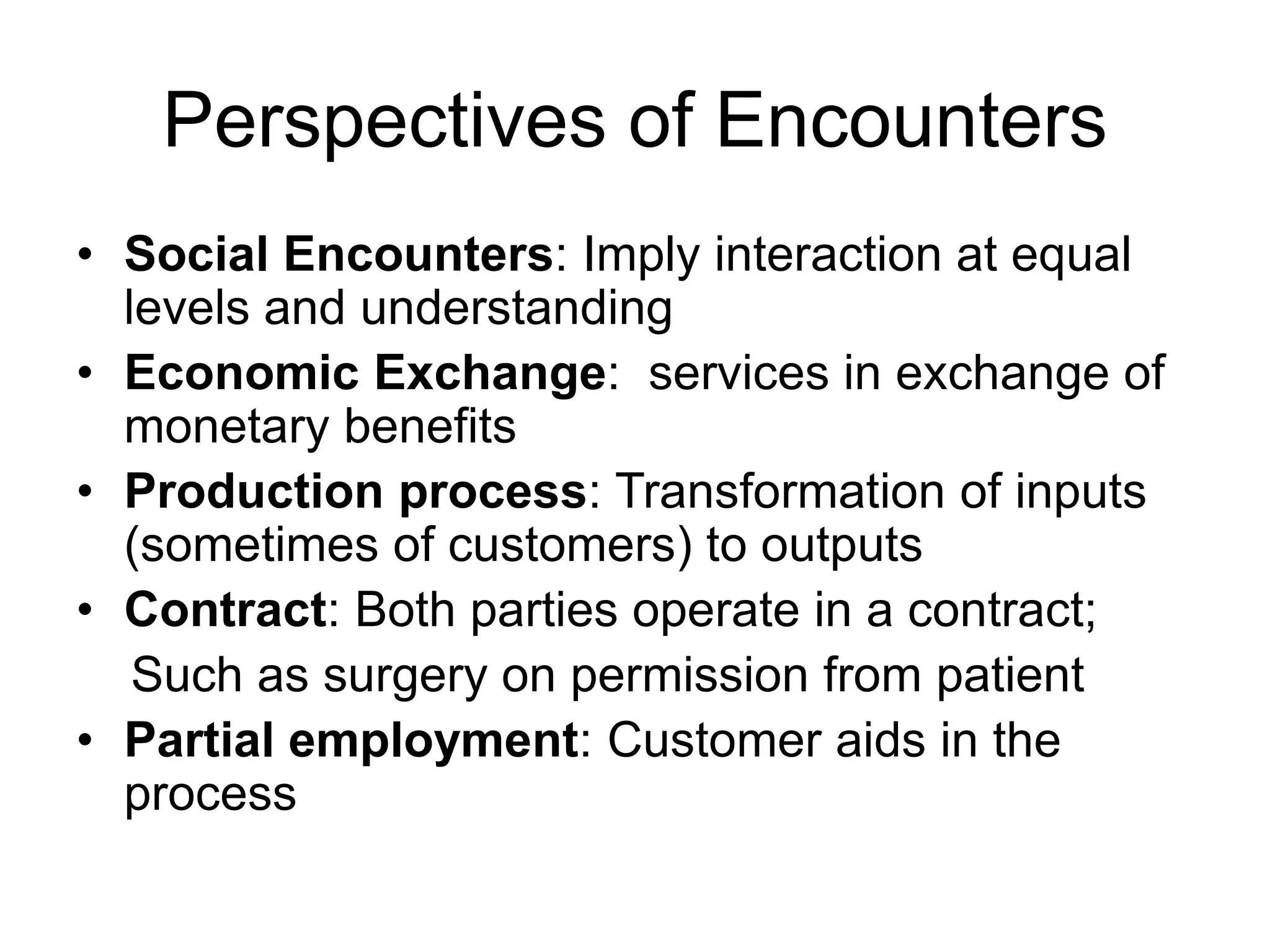 Perspectives of Encounters
• Social Encounters: Imply interaction at equal
levels and understanding
• Economic Exchange: services in exchange of
monetary benefits
• Production process: Transformation of inputs
(sometimes of customers) to outputs
• Contract: Both parties operate in a contract;
Such as surgery on permission from patient
• Partial employment: Customer aids in the
process
 