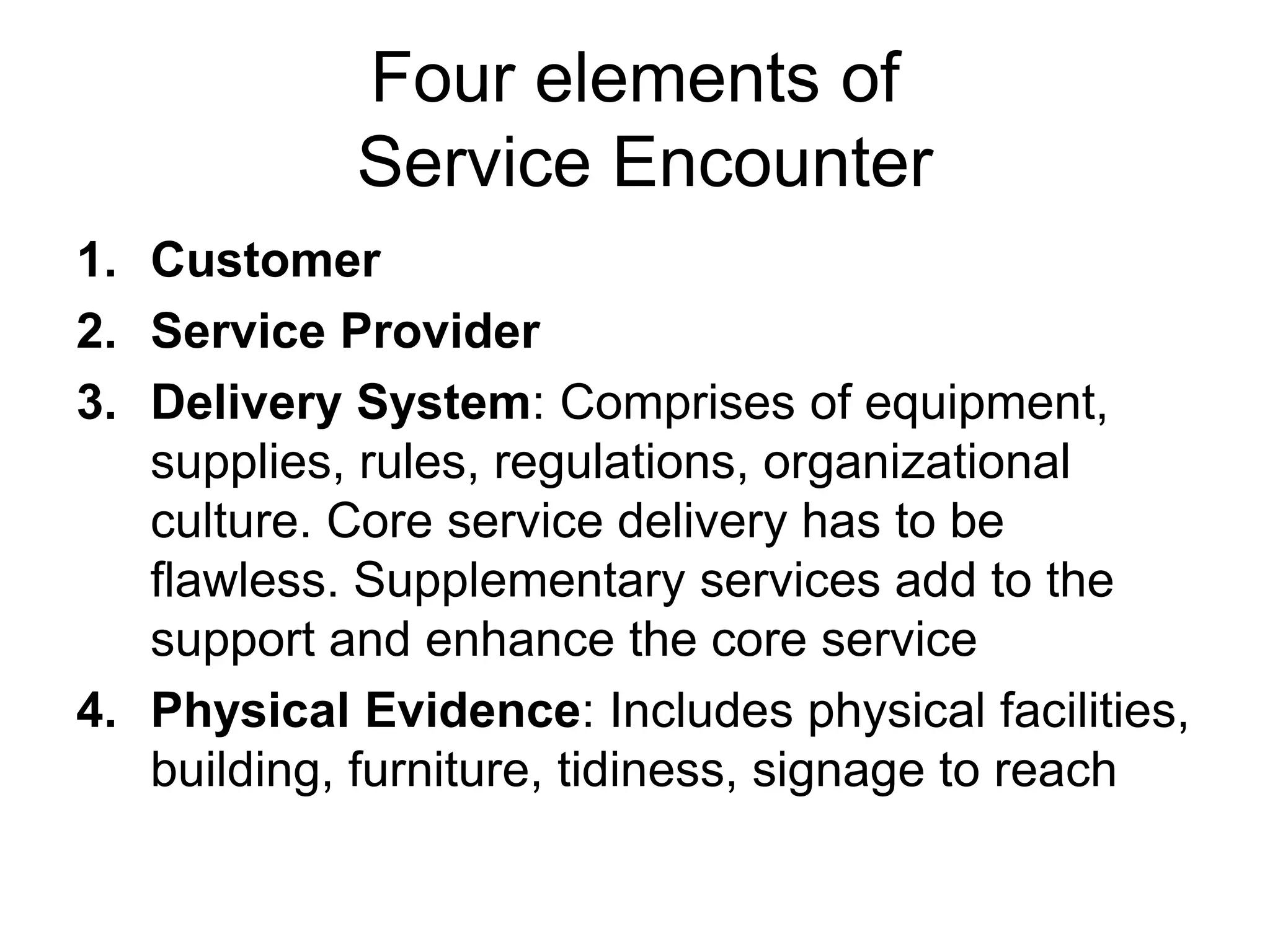 Four elements of
Service Encounter
1. Customer
2. Service Provider
3. Delivery System: Comprises of equipment,
supplies, rules, regulations, organizational
culture. Core service delivery has to be
flawless. Supplementary services add to the
support and enhance the core service
4. Physical Evidence: Includes physical facilities,
building, furniture, tidiness, signage to reach
 