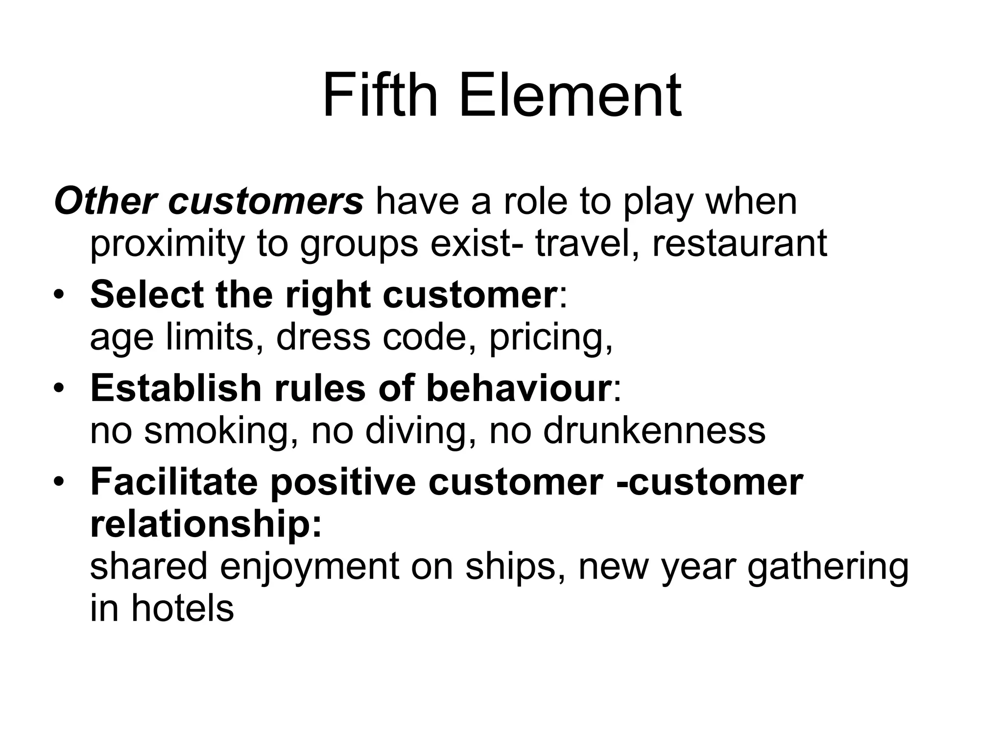 Fifth Element
Other customers have a role to play when
proximity to groups exist- travel, restaurant
• Select the right customer:
age limits, dress code, pricing,
• Establish rules of behaviour:
no smoking, no diving, no drunkenness
• Facilitate positive customer -customer
relationship:
shared enjoyment on ships, new year gathering
in hotels
 