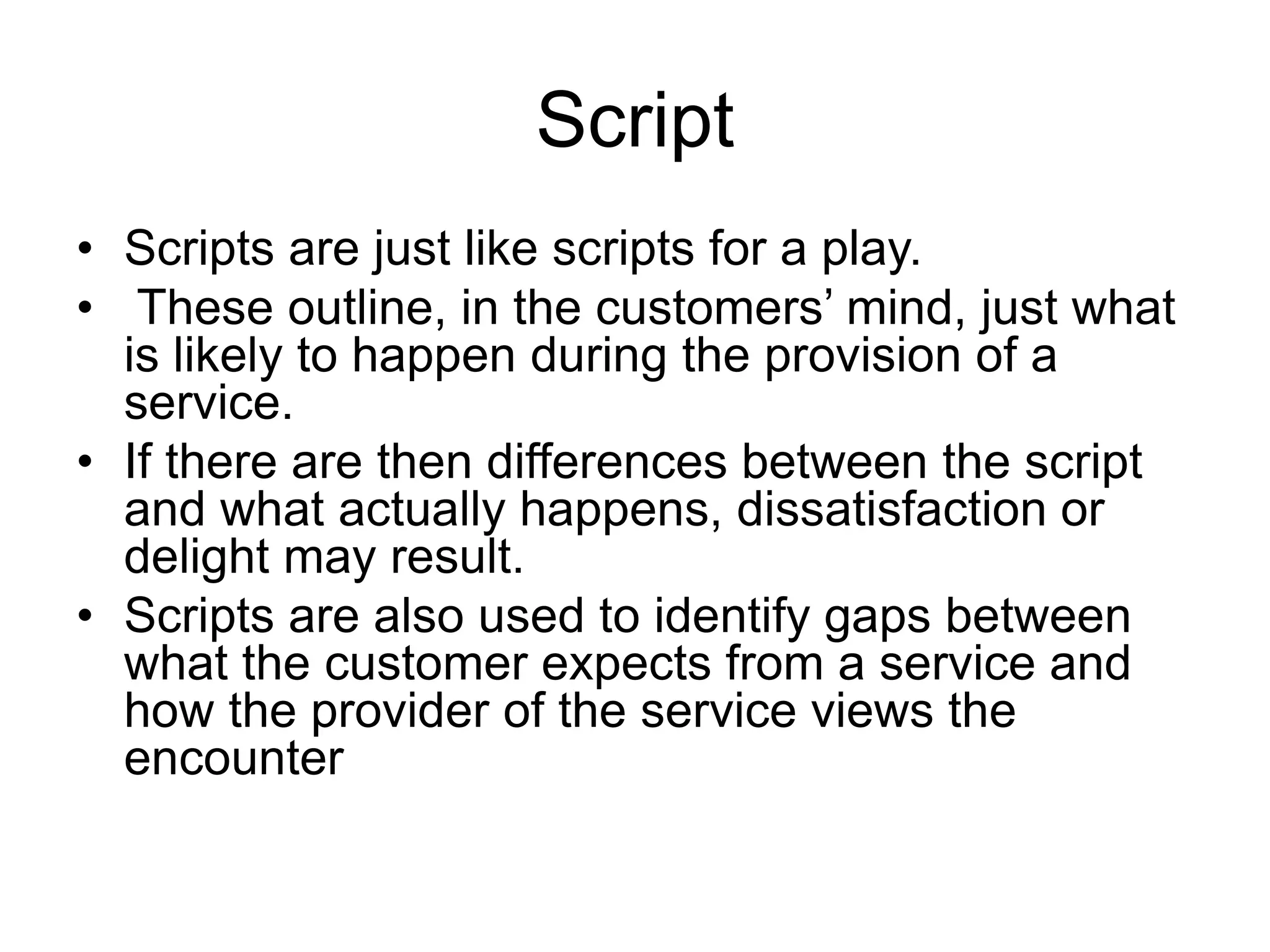 Script
• Scripts are just like scripts for a play.
• These outline, in the customers’ mind, just what
is likely to happen during the provision of a
service.
• If there are then differences between the script
and what actually happens, dissatisfaction or
delight may result.
• Scripts are also used to identify gaps between
what the customer expects from a service and
how the provider of the service views the
encounter
 