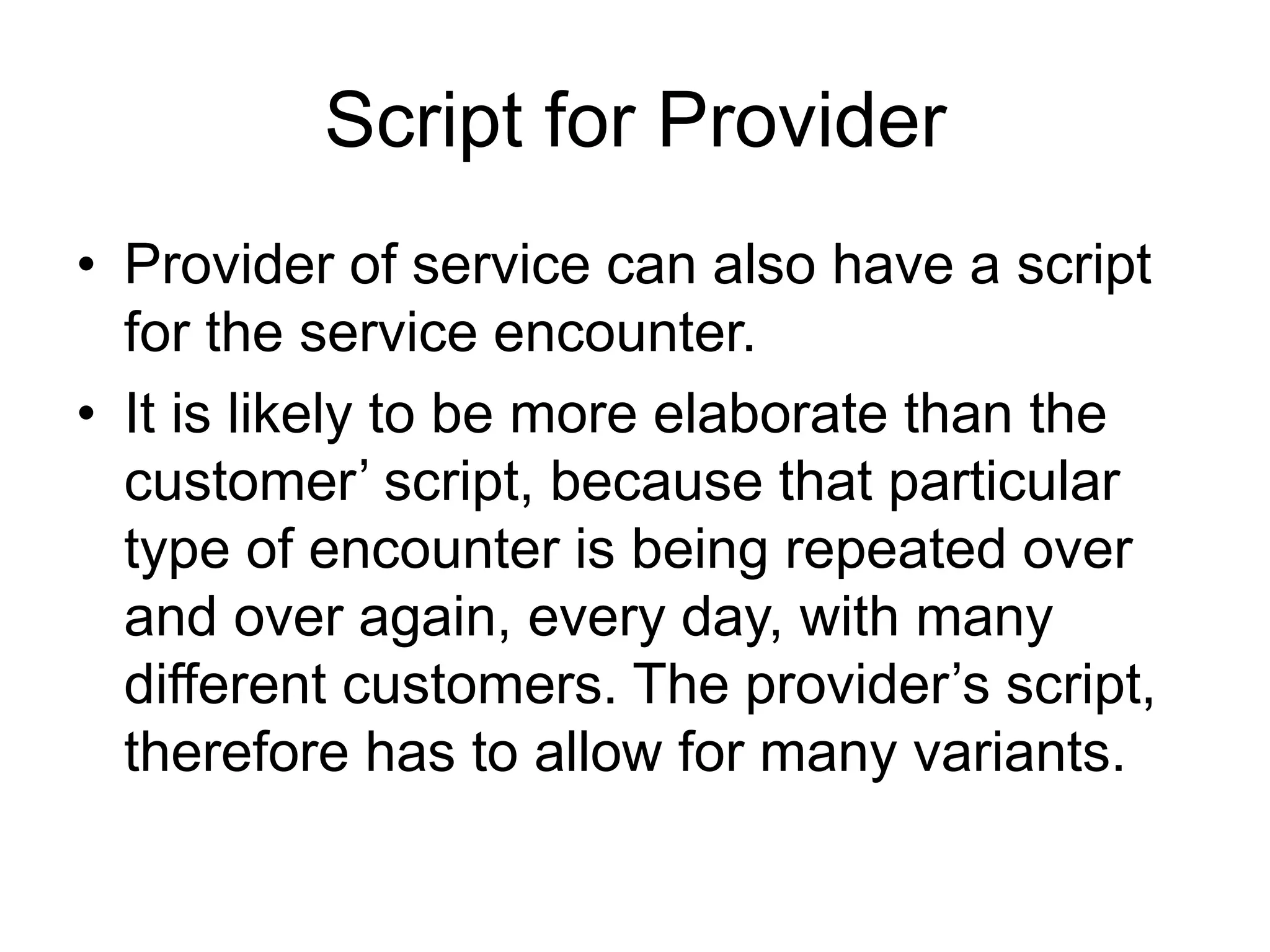 Script for Provider
• Provider of service can also have a script
for the service encounter.
• It is likely to be more elaborate than the
customer’ script, because that particular
type of encounter is being repeated over
and over again, every day, with many
different customers. The provider’s script,
therefore has to allow for many variants.
 