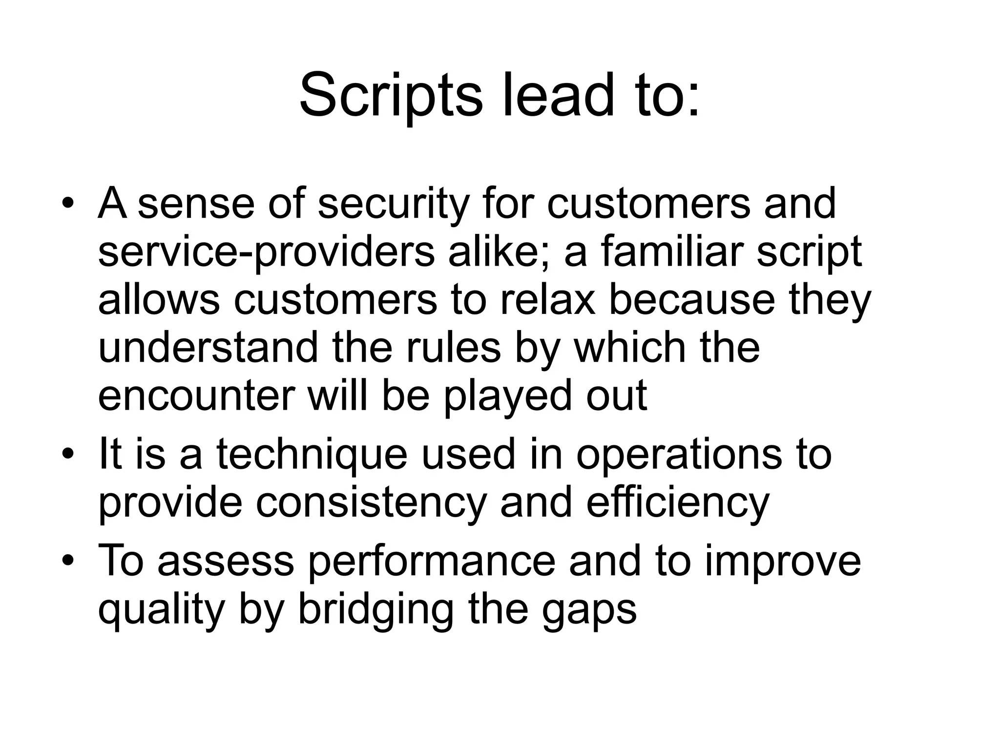 Scripts lead to:
• A sense of security for customers and
service-providers alike; a familiar script
allows customers to relax because they
understand the rules by which the
encounter will be played out
• It is a technique used in operations to
provide consistency and efficiency
• To assess performance and to improve
quality by bridging the gaps
 