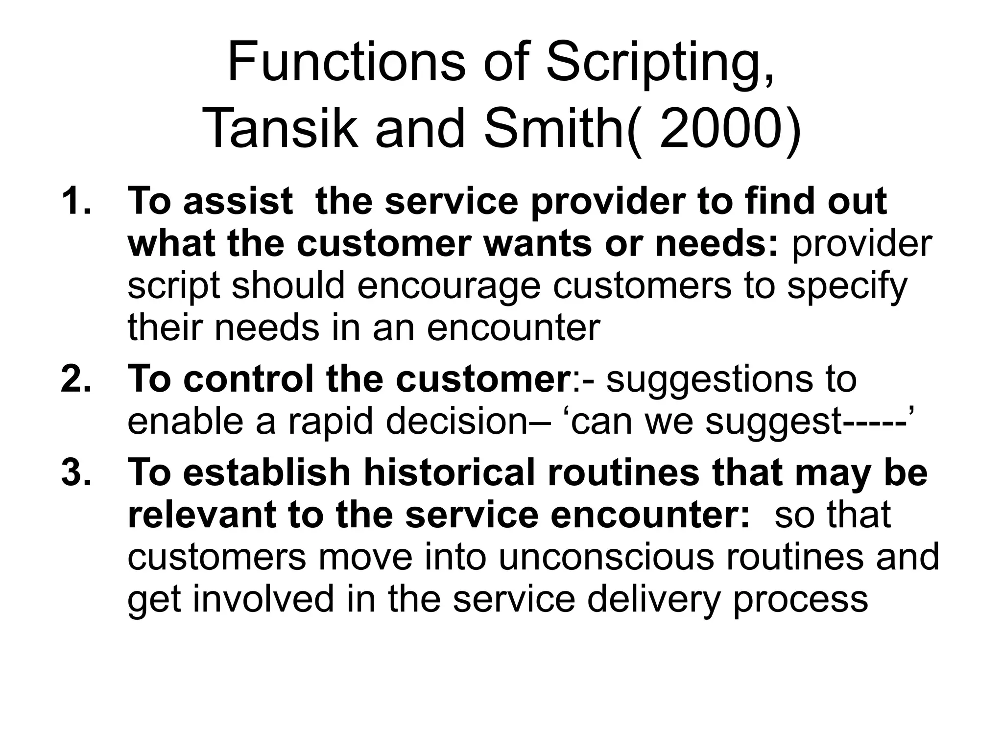 Functions of Scripting,
Tansik and Smith( 2000)
1. To assist the service provider to find out
what the customer wants or needs: provider
script should encourage customers to specify
their needs in an encounter
2. To control the customer:- suggestions to
enable a rapid decision– ‘can we suggest-----’
3. To establish historical routines that may be
relevant to the service encounter: so that
customers move into unconscious routines and
get involved in the service delivery process
 